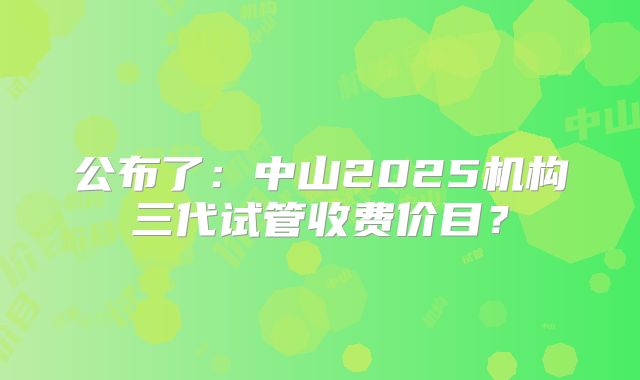公布了：中山2025机构三代试管收费价目？