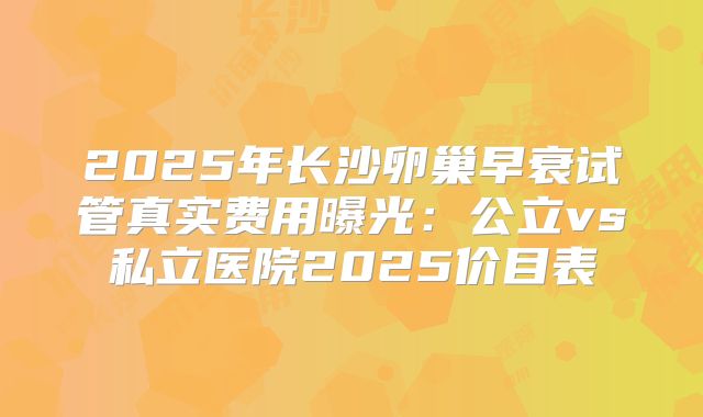 2025年长沙卵巢早衰试管真实费用曝光：公立vs私立医院2025价目表