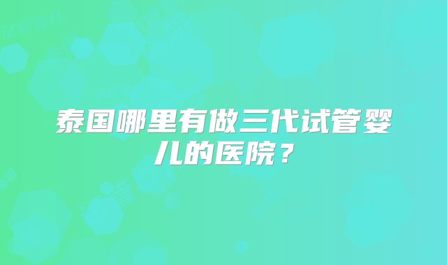 泰国哪里有做三代试管婴儿的医院?