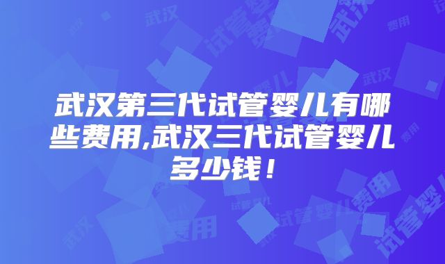 武汉第三代试管婴儿有哪些费用,武汉三代试管婴儿多少钱！