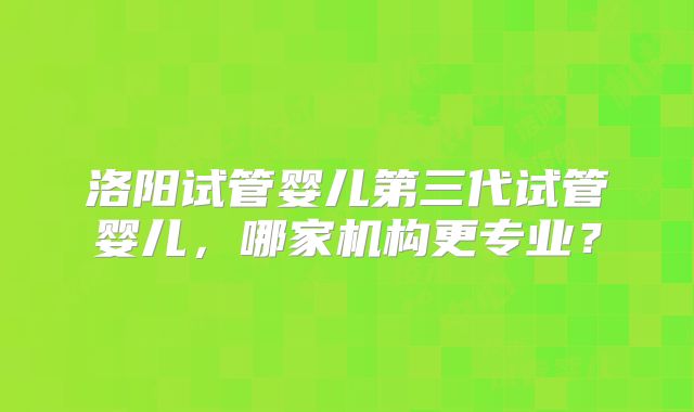 洛阳试管婴儿第三代试管婴儿,哪家机构更专业?