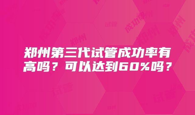 郑州第三代试管成功率有高吗？可以达到60%吗？