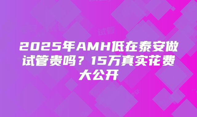 2025年AMH低在泰安做试管贵吗?15万真实花费大公开