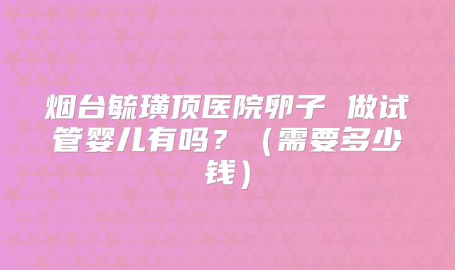 烟台毓璜顶医院卵子 做试管婴儿有吗?(需要多少钱)