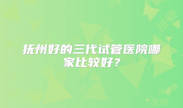 抚州好的三代试管医院哪家比较好?