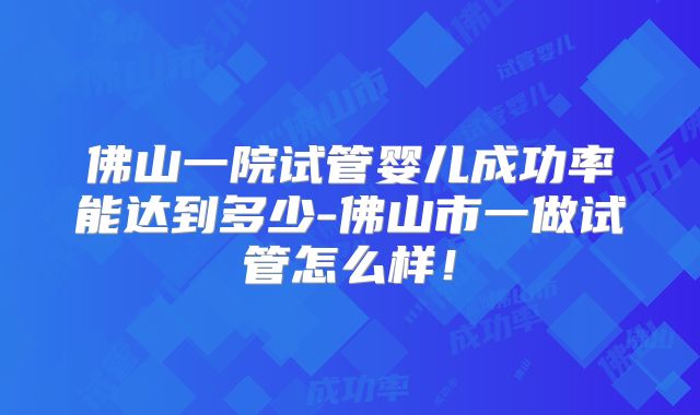 佛山一院试管婴儿成功率能达到多少-佛山市一做试管怎么样！