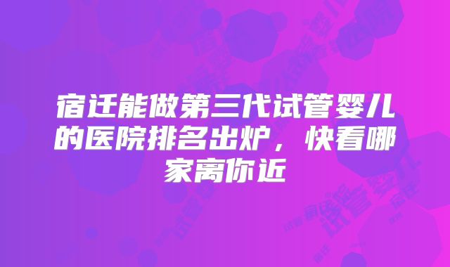 宿迁能做第三代试管婴儿的医院排名出炉,快看哪家离你近