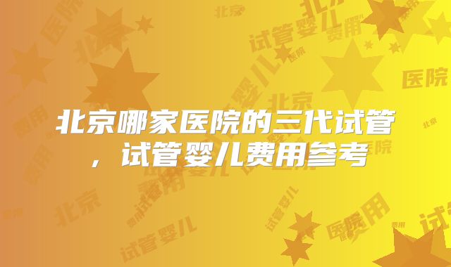 北京哪家医院的三代试管，试管婴儿费用参考