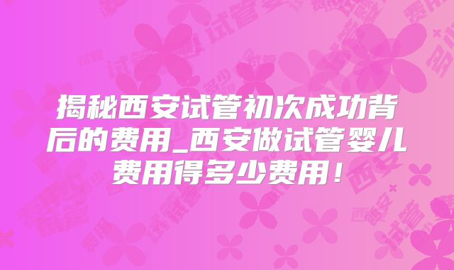 揭秘西安试管初次成功背后的费用_西安做试管婴儿费用得多少费用！