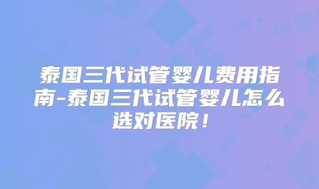泰国三代试管婴儿费用指南-泰国三代试管婴儿怎么选对医院！