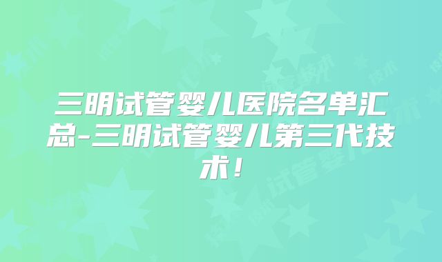三明试管婴儿医院名单汇总-三明试管婴儿第三代技术！