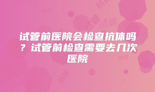 试管前医院会检查抗体吗?试管前检查需要去几次医院