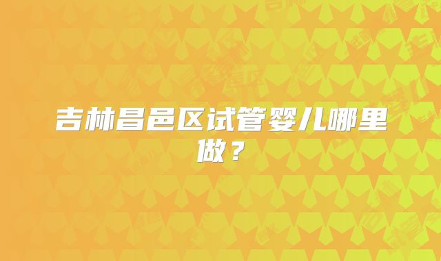 吉林昌邑区试管婴儿哪里做？