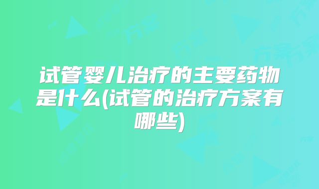 试管婴儿治疗的主要药物是什么(试管的治疗方案有哪些)