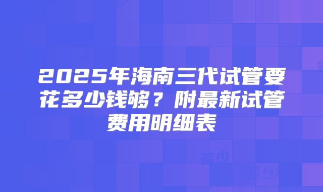 2025年海南三代试管要花多少钱够？附最新试管费用明细表