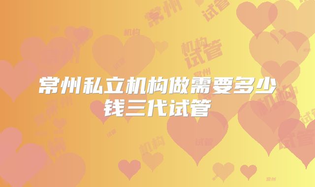 常州私立机构做需要多少钱三代试管