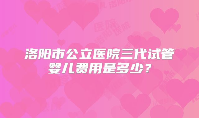 洛阳市公立医院三代试管婴儿费用是多少？