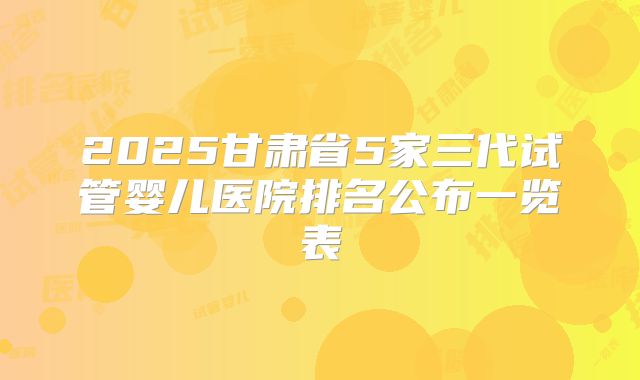 2025甘肃省5家三代试管婴儿医院排名公布一览表