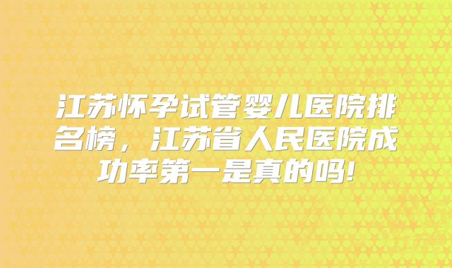 江苏怀孕试管婴儿医院排名榜，江苏省人民医院成功率第一是真的吗!