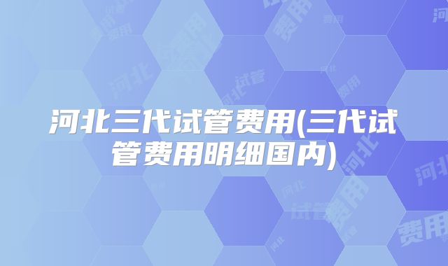 河北三代试管费用(三代试管费用明细国内)