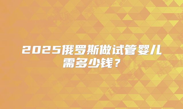 2025俄罗斯做试管婴儿需多少钱?