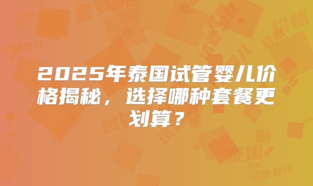 2025年泰国试管婴儿价格揭秘，选择哪种套餐更划算？