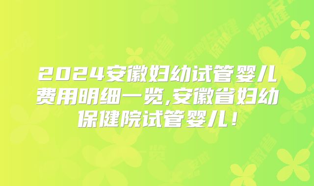 2024安徽妇幼试管婴儿费用明细一览,安徽省妇幼保健院试管婴儿!