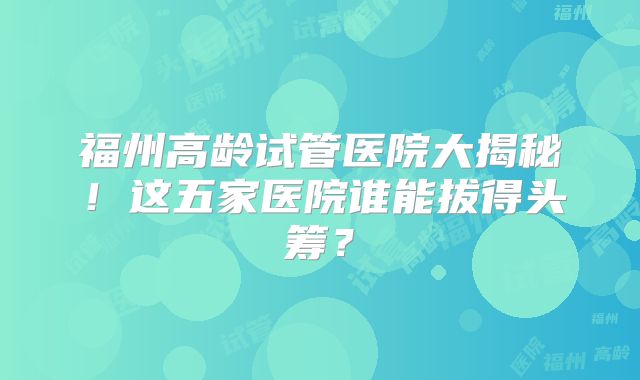 福州高龄试管医院大揭秘!这五家医院谁能拔得头筹?