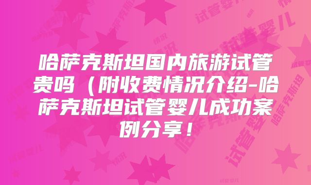 哈萨克斯坦国内旅游试管贵吗（附收费情况介绍-哈萨克斯坦试管婴儿成功案例分享！