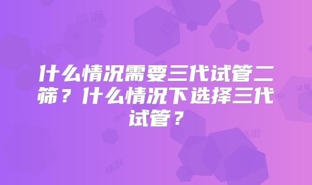 什么情况需要三代试管二筛？什么情况下选择三代试管？
