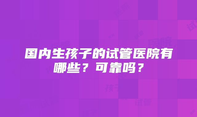 国内生孩子的试管医院有哪些？可靠吗？