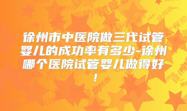 徐州市中医院做三代试管婴儿的成功率有多少-徐州哪个医院试管婴儿做得好！