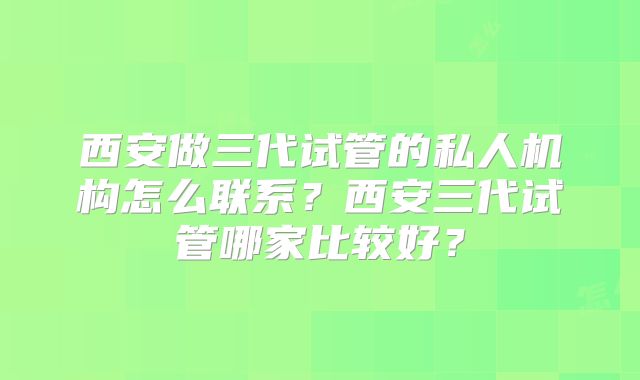 西安做三代试管的私人机构怎么联系？西安三代试管哪家比较好？