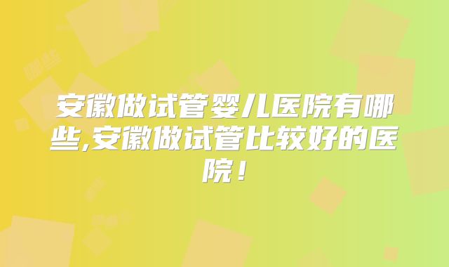 安徽做试管婴儿医院有哪些,安徽做试管比较好的医院！