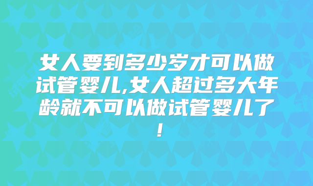 女人要到多少岁才可以做试管婴儿,女人超过多大年龄就不可以做试管婴儿了!
