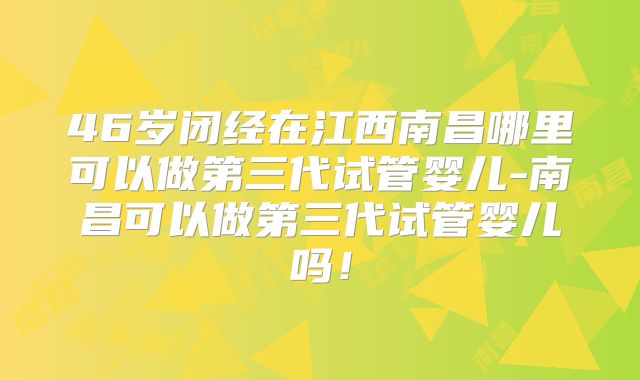 46岁闭经在江西南昌哪里可以做第三代试管婴儿-南昌可以做第三代试管婴儿吗!