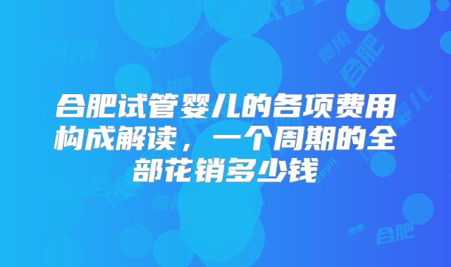 合肥试管婴儿的各项费用构成解读，一个周期的全部花销多少钱