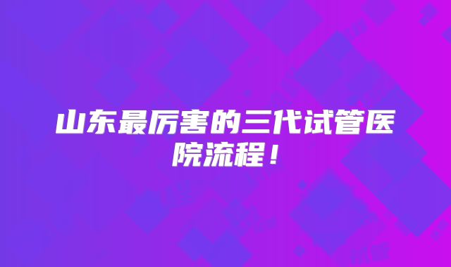 山东最厉害的三代试管医院流程！