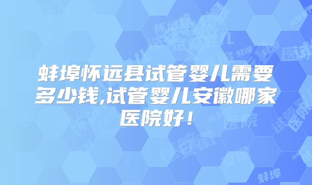 蚌埠怀远县试管婴儿需要多少钱,试管婴儿安徽哪家医院好！