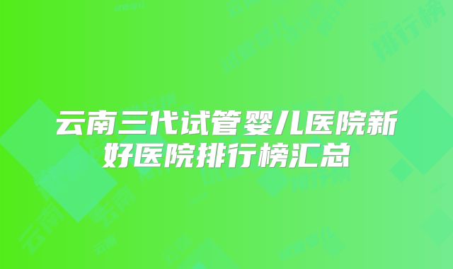 云南三代试管婴儿医院新好医院排行榜汇总