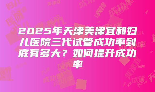 2025年天津美津宜和妇儿医院三代试管成功率到底有多大？如何提升成功率