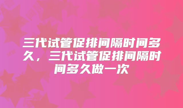 三代试管促排间隔时间多久，三代试管促排间隔时间多久做一次