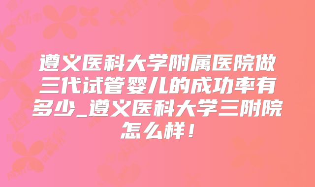 遵义医科大学附属医院做三代试管婴儿的成功率有多少_遵义医科大学三附院怎么样！