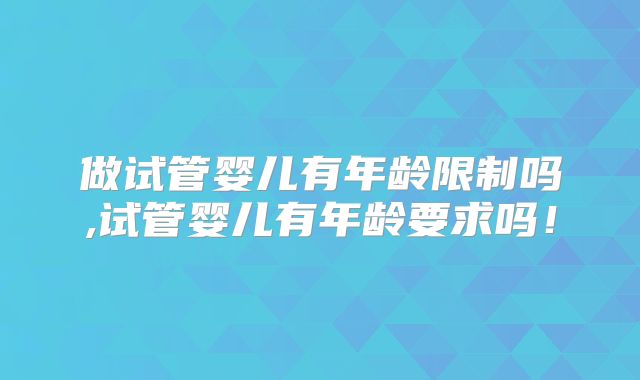做试管婴儿有年龄限制吗,试管婴儿有年龄要求吗！