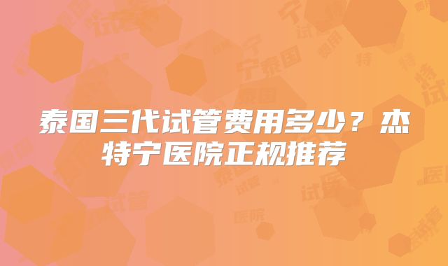 泰国三代试管费用多少?杰特宁医院正规推荐