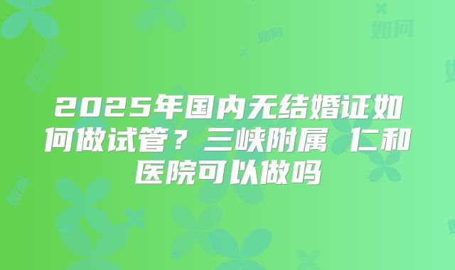 2025年国内无结婚证如何做试管？三峡附属 仁和医院可以做吗