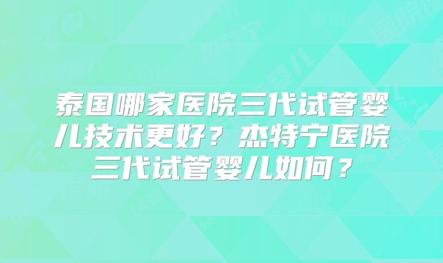 泰国哪家医院三代试管婴儿技术更好？杰特宁医院三代试管婴儿如何？