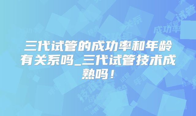 三代试管的成功率和年龄有关系吗_三代试管技术成熟吗！