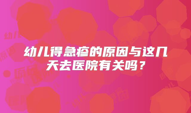 幼儿得急疹的原因与这几天去医院有关吗？