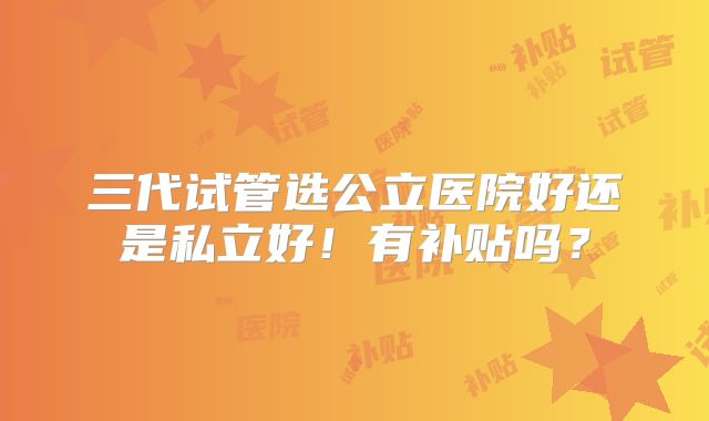 三代试管选公立医院好还是私立好!有补贴吗?